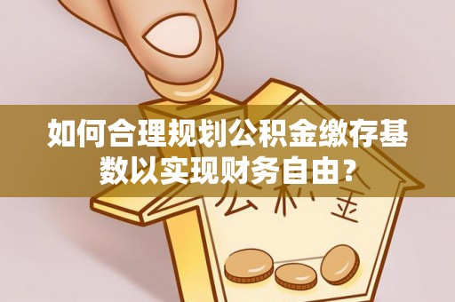 平度如何合理规划公积金缴存基数以实现财务自由？