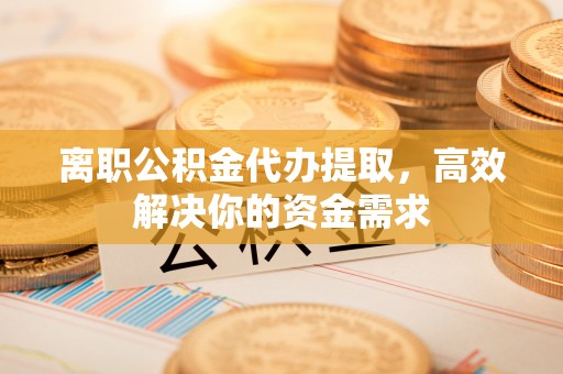 平度离职公积金代办提取，高效解决你的资金需求