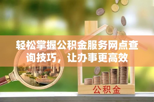 平度轻松掌握公积金服务网点查询技巧，让办事更高效