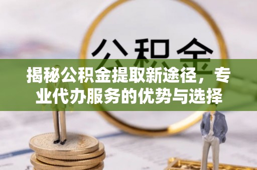 平度揭秘公积金提取新途径，专业代办服务的优势与选择