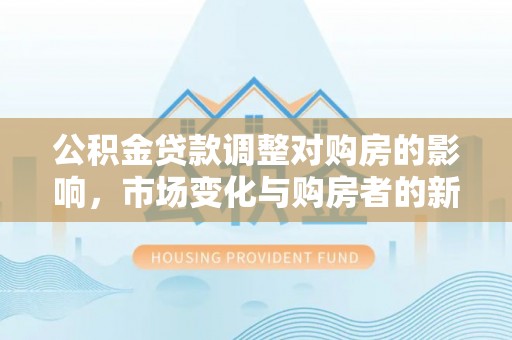 平度公积金贷款调整对购房的影响，市场变化与购房者的新选择