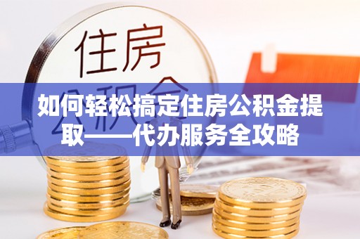 平度如何轻松搞定住房公积金提取——代办服务全攻略