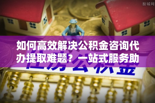 平度如何高效解决公积金咨询代办提取难题？一站式服务助您轻松搞定