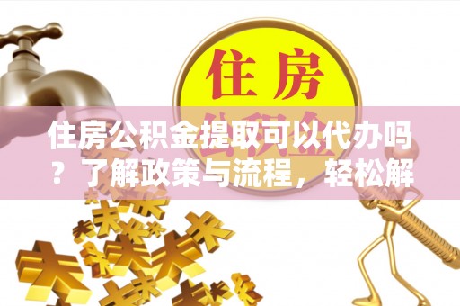 平度住房公积金提取可以代办吗？了解政策与流程，轻松解决疑惑