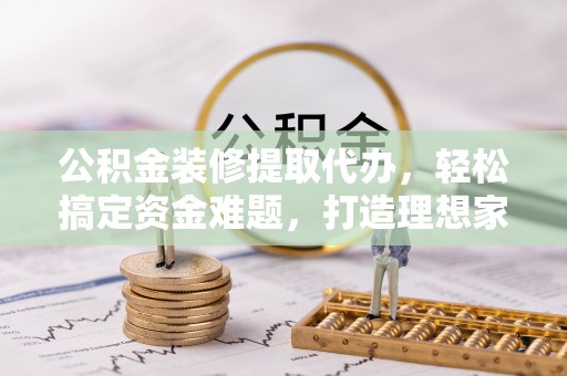 平度公积金装修提取代办，轻松搞定资金难题，打造理想家居
