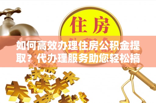 平度如何高效办理住房公积金提取？代办理服务助您轻松搞定