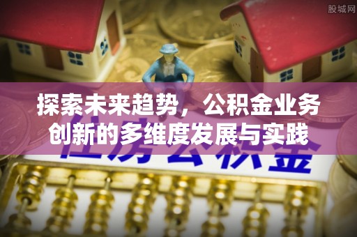 平度探索未来趋势，公积金业务创新的多维度发展与实践