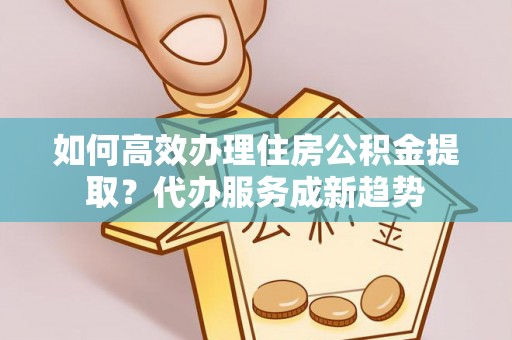 平度如何高效办理住房公积金提取？代办服务成新趋势