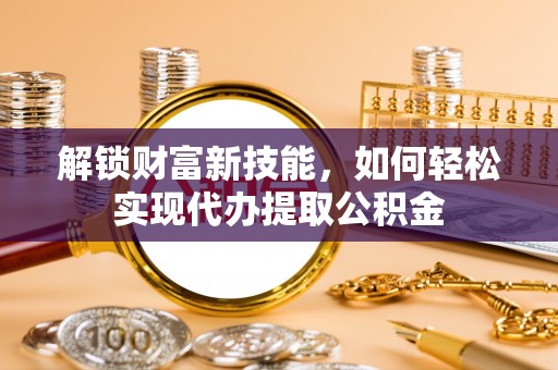 平度解锁财富新技能，如何轻松实现代办提取公积金