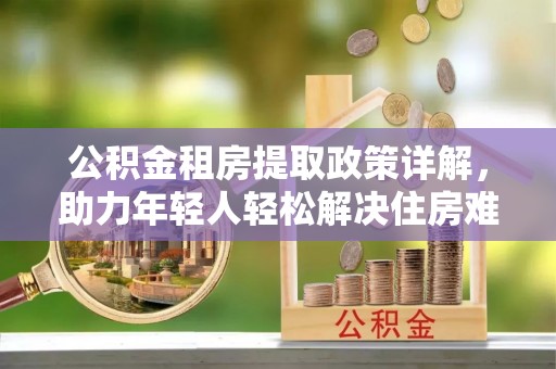 平度公积金租房提取政策详解，助力年轻人轻松解决住房难题