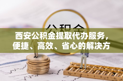平度西安公积金提取代办服务，便捷、高效、省心的解决方案