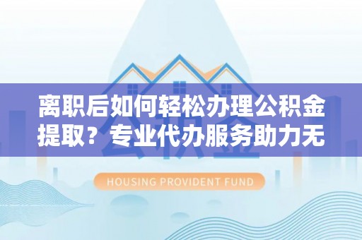 平度离职后如何轻松办理公积金提取？专业代办服务助力无忧