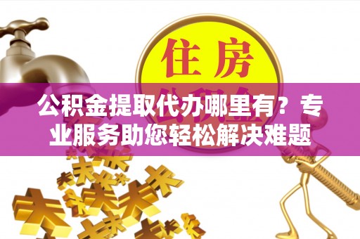 平度公积金提取代办哪里有？专业服务助您轻松解决难题