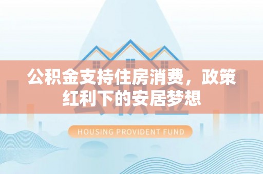 平度公积金支持住房消费，政策红利下的安居梦想