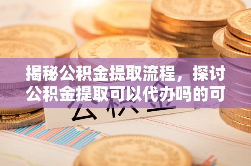 平度揭秘公积金提取流程，探讨公积金提取可以代办吗的可行性与注意事项