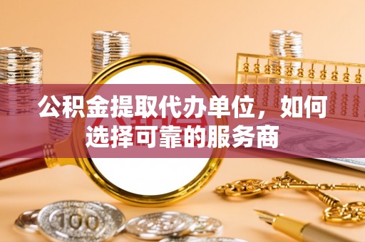 平度公积金提取代办单位，如何选择可靠的服务商