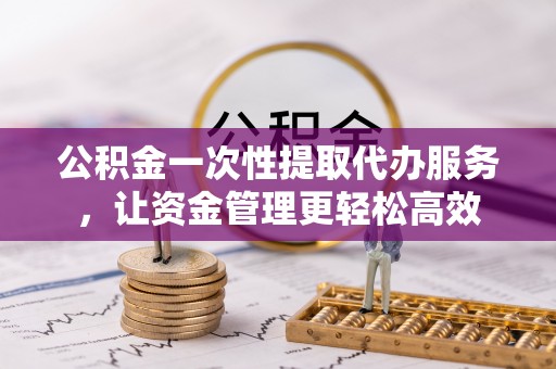 平度公积金一次性提取代办服务，让资金管理更轻松高效